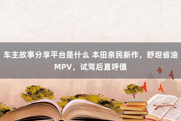 车主故事分享平台是什么 本田亲民新作，舒坦省油MPV，试驾后直呼值