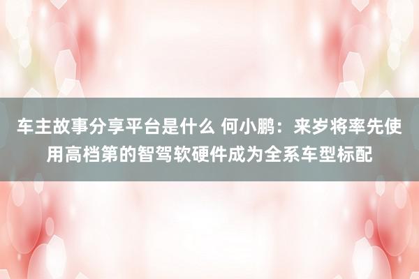 车主故事分享平台是什么 何小鹏：来岁将率先使用高档第的智驾软硬件成为全系车型标配