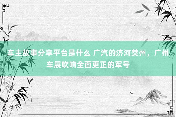 车主故事分享平台是什么 广汽的济河焚州，广州车展吹响全面更正的军号