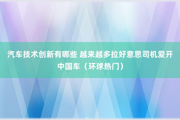 汽车技术创新有哪些 越来越多拉好意思司机爱开中国车（环球热门）