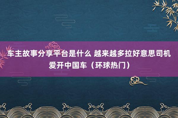 车主故事分享平台是什么 越来越多拉好意思司机爱开中国车（环球热门）