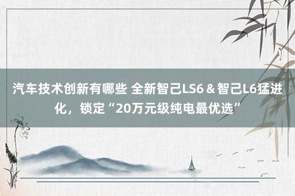 汽车技术创新有哪些 全新智己LS6＆智己L6猛进化，锁定“20万元级纯电最优选”