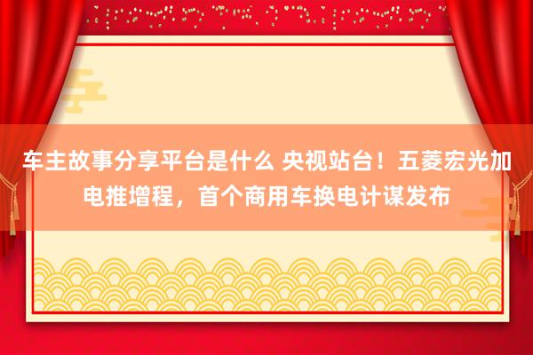 车主故事分享平台是什么 央视站台！五菱宏光加电推增程，首个商用车换电计谋发布