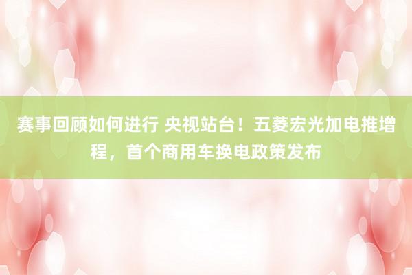 赛事回顾如何进行 央视站台！五菱宏光加电推增程，首个商用车换电政策发布