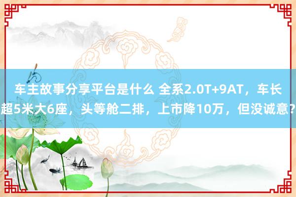 车主故事分享平台是什么 全系2.0T+9AT，车长超5米大6座，头等舱二排，上市降10万，但没诚意？