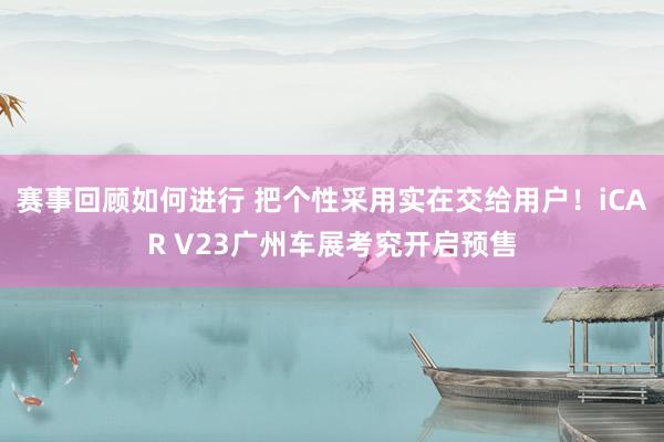 赛事回顾如何进行 把个性采用实在交给用户！iCAR V23广州车展考究开启预售