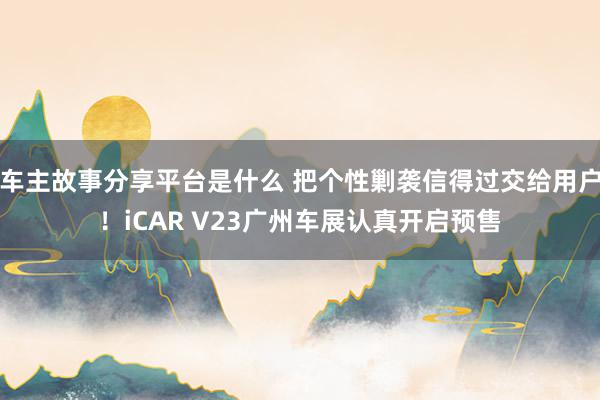 车主故事分享平台是什么 把个性剿袭信得过交给用户！iCAR V23广州车展认真开启预售