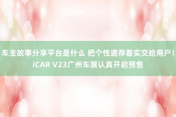 车主故事分享平台是什么 把个性遴荐着实交给用户！iCAR V23广州车展认真开启预售