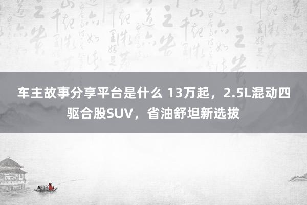 车主故事分享平台是什么 13万起，2.5L混动四驱合股SUV，省油舒坦新选拔