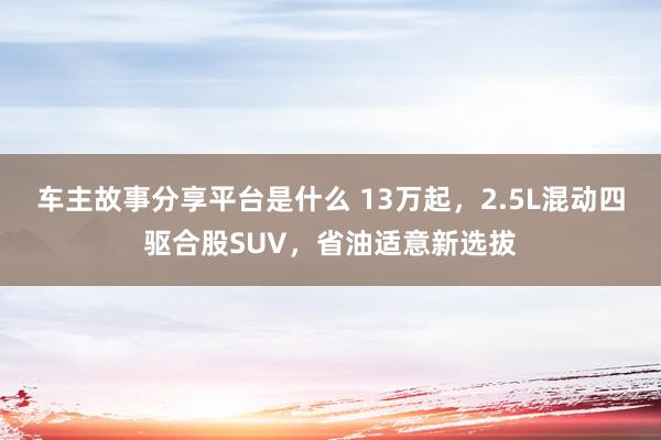 车主故事分享平台是什么 13万起，2.5L混动四驱合股SUV，省油适意新选拔