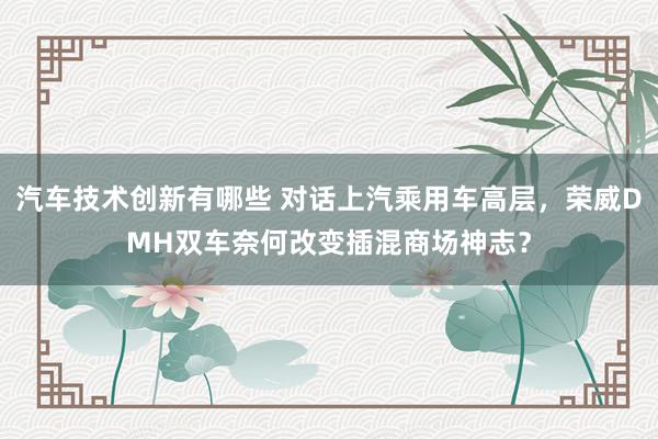 汽车技术创新有哪些 对话上汽乘用车高层，荣威DMH双车奈何改变插混商场神志？