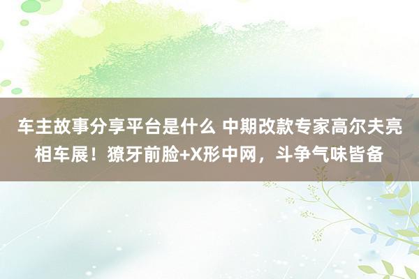 车主故事分享平台是什么 中期改款专家高尔夫亮相车展！獠牙前脸+X形中网，斗争气味皆备