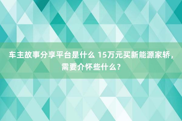 车主故事分享平台是什么 15万元买新能源家轿，需要介怀些什么？