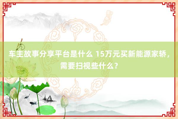 车主故事分享平台是什么 15万元买新能源家轿，需要扫视些什么？