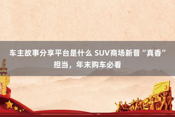 车主故事分享平台是什么 SUV商场新晋“真香”担当，年末购车必看