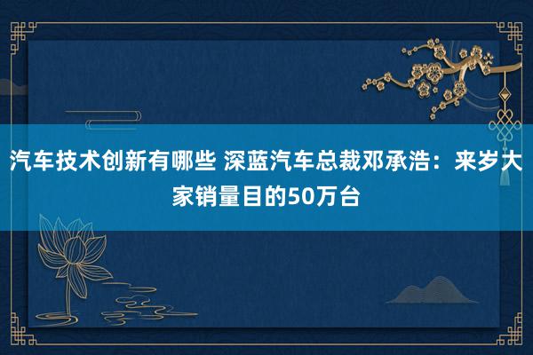 汽车技术创新有哪些 深蓝汽车总裁邓承浩：来岁大家销量目的50万台