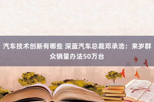 汽车技术创新有哪些 深蓝汽车总裁邓承浩：来岁群众销量办法50万台