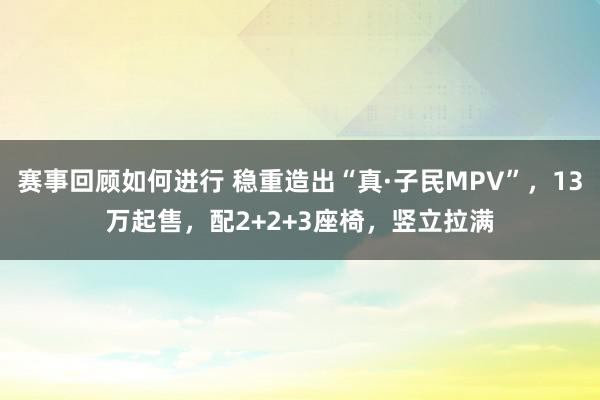 赛事回顾如何进行 稳重造出“真·子民MPV”，13万起售，配2+2+3座椅，竖立拉满