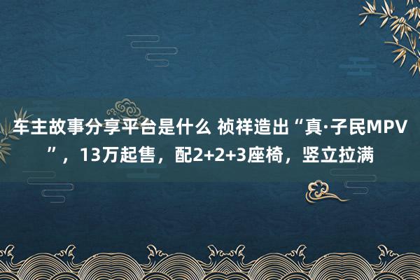 车主故事分享平台是什么 祯祥造出“真·子民MPV”，13万起售，配2+2+3座椅，竖立拉满