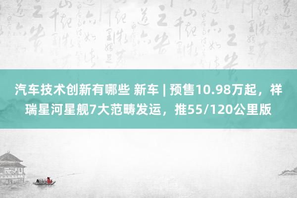 汽车技术创新有哪些 新车 | 预售10.98万起，祥瑞星河星舰7大范畴发运，推55/120公里版