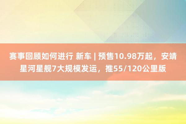 赛事回顾如何进行 新车 | 预售10.98万起，安靖星河星舰7大规模发运，推55/120公里版