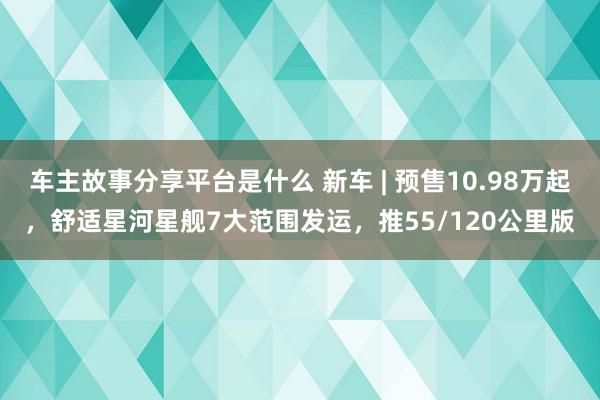 车主故事分享平台是什么 新车 | 预售10.98万起，舒适星河星舰7大范围发运，推55/120公里版