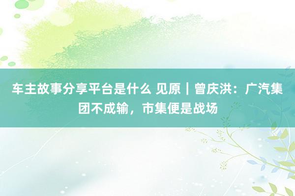 车主故事分享平台是什么 见原｜曾庆洪：广汽集团不成输，市集便是战场