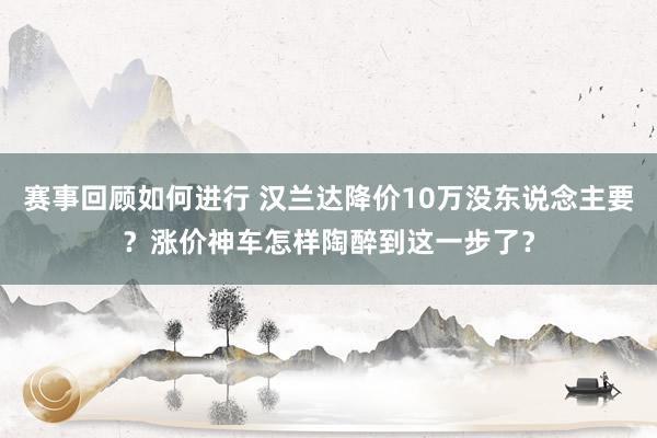 赛事回顾如何进行 汉兰达降价10万没东说念主要？涨价神车怎样陶醉到这一步了？