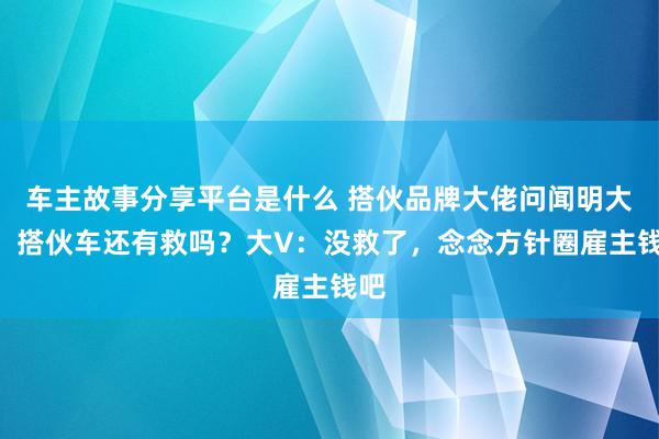 车主故事分享平台是什么 搭伙品牌大佬问闻明大V，搭伙车还有救吗？大V：没救了，念念方针圈雇主钱吧