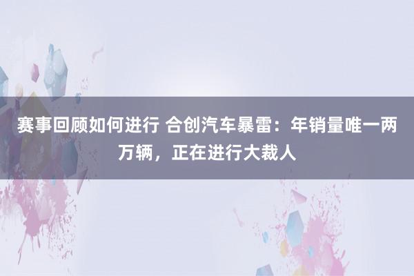 赛事回顾如何进行 合创汽车暴雷：年销量唯一两万辆，正在进行大裁人