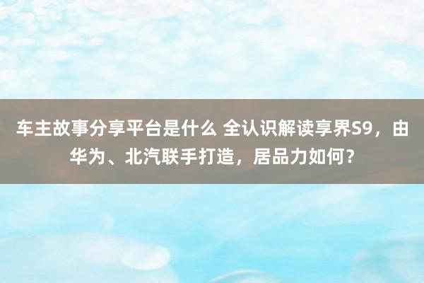 车主故事分享平台是什么 全认识解读享界S9，由华为、北汽联手打造，居品力如何？