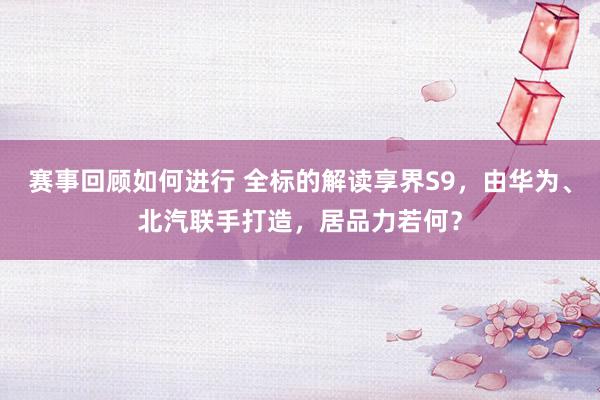 赛事回顾如何进行 全标的解读享界S9，由华为、北汽联手打造，居品力若何？