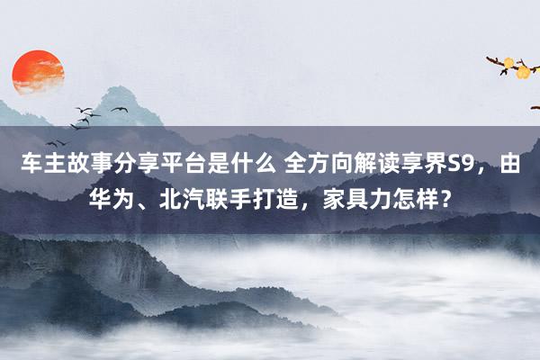 车主故事分享平台是什么 全方向解读享界S9，由华为、北汽联手打造，家具力怎样？