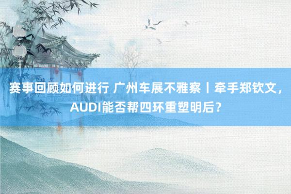 赛事回顾如何进行 广州车展不雅察丨牵手郑钦文，AUDI能否帮四环重塑明后？