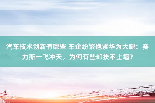 汽车技术创新有哪些 车企纷繁抱紧华为大腿：赛力斯一飞冲天，为何有些却扶不上墙？