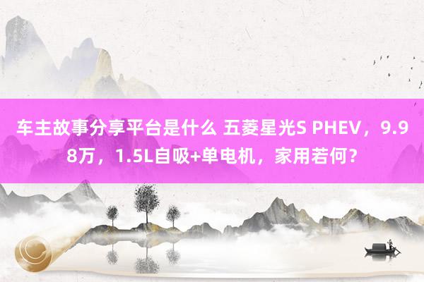 车主故事分享平台是什么 五菱星光S PHEV，9.98万，1.5L自吸+单电机，家用若何？