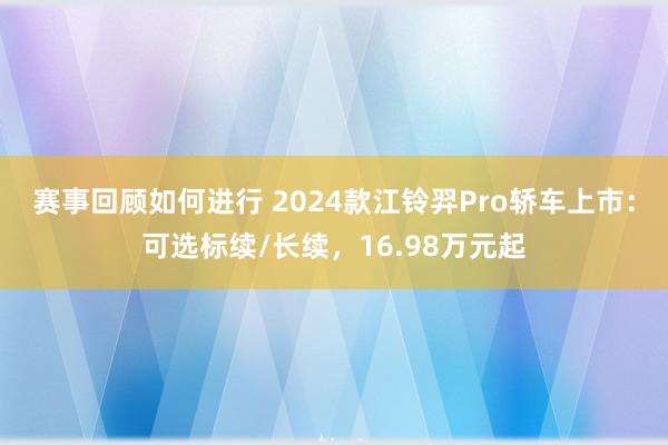 赛事回顾如何进行 2024款江铃羿Pro轿车上市：可选标续/长续，16.98万元起