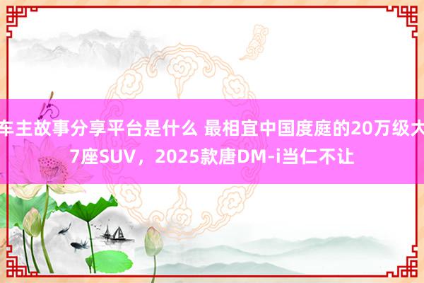 车主故事分享平台是什么 最相宜中国度庭的20万级大7座SUV，2025款唐DM-i当仁不让