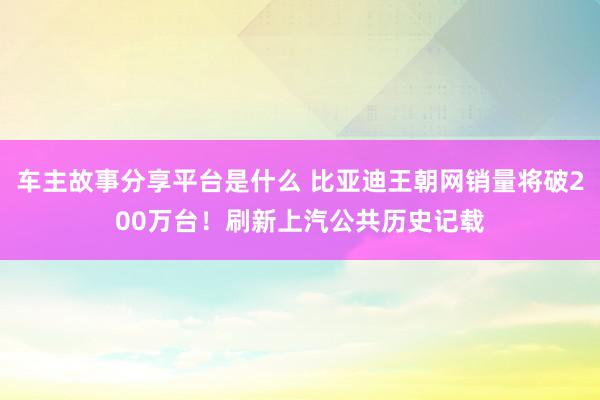 车主故事分享平台是什么 比亚迪王朝网销量将破200万台！刷新上汽公共历史记载