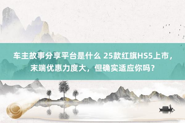 车主故事分享平台是什么 25款红旗HS5上市，末端优惠力度大，但确实适应你吗？