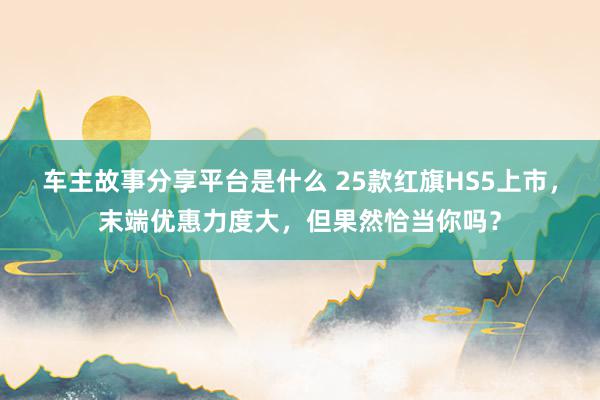 车主故事分享平台是什么 25款红旗HS5上市，末端优惠力度大，但果然恰当你吗？