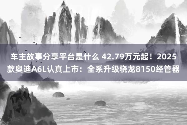 车主故事分享平台是什么 42.79万元起！2025款奥迪A6L认真上市：全系升级骁龙8150经管器