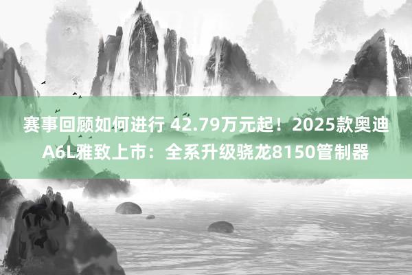 赛事回顾如何进行 42.79万元起！2025款奥迪A6L雅致上市：全系升级骁龙8150管制器