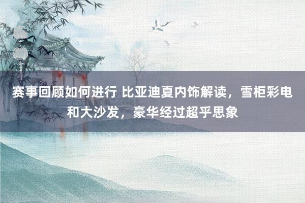 赛事回顾如何进行 比亚迪夏内饰解读，雪柜彩电和大沙发，豪华经过超乎思象