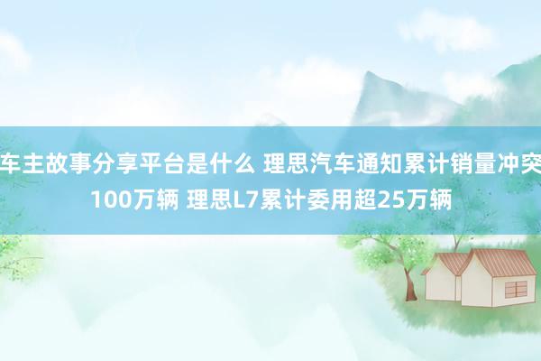 车主故事分享平台是什么 理思汽车通知累计销量冲突100万辆 理思L7累计委用超25万辆