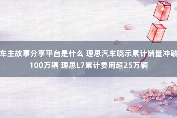 车主故事分享平台是什么 理思汽车晓示累计销量冲破100万辆 理思L7累计委用超25万辆