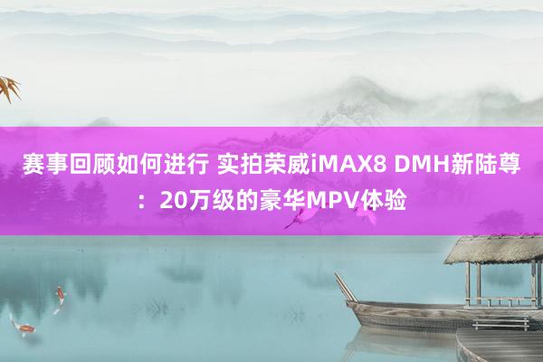 赛事回顾如何进行 实拍荣威iMAX8 DMH新陆尊：20万级的豪华MPV体验