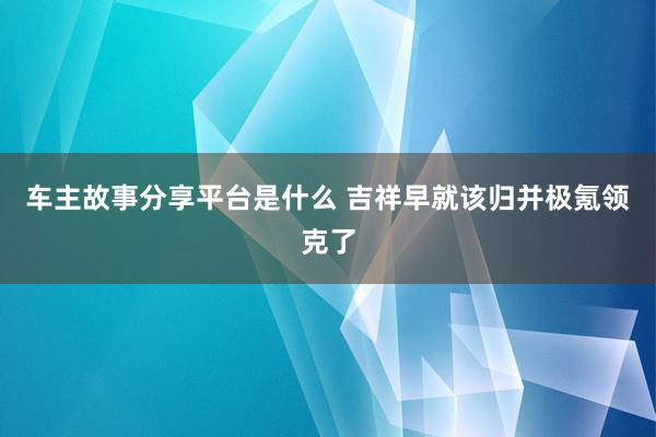 车主故事分享平台是什么 吉祥早就该归并极氪领克了