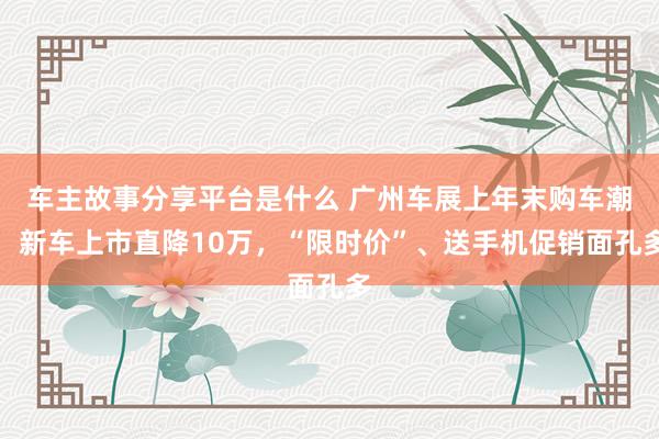 车主故事分享平台是什么 广州车展上年末购车潮：新车上市直降10万，“限时价”、送手机促销面孔多