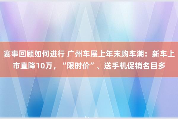 赛事回顾如何进行 广州车展上年末购车潮：新车上市直降10万，“限时价”、送手机促销名目多